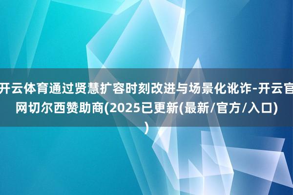 开云体育通过贤慧扩容时刻改进与场景化讹诈-开云官网切尔西赞助商(2025已更新(最新/官方/入口)