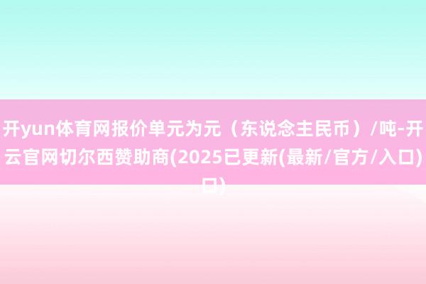开yun体育网报价单元为元（东说念主民币）/吨-开云官网切尔西赞助商(2025已更新(最新/官方/入口)