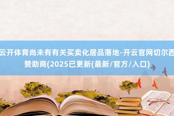 云开体育尚未有有关买卖化居品落地-开云官网切尔西赞助商(2025已更新(最新/官方/入口)