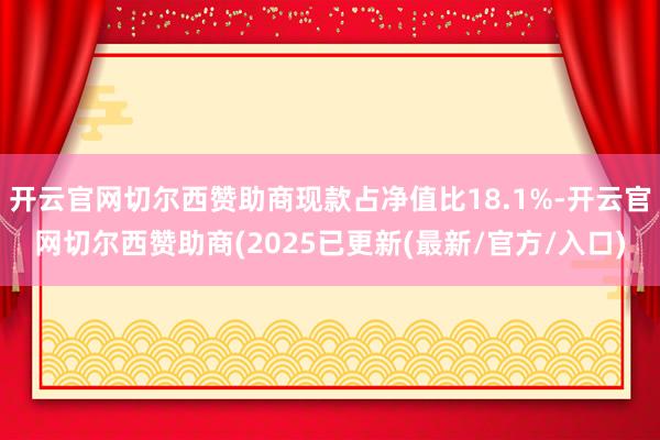 开云官网切尔西赞助商现款占净值比18.1%-开云官网切尔西赞助商(2025已更新(最新/官方/入口)