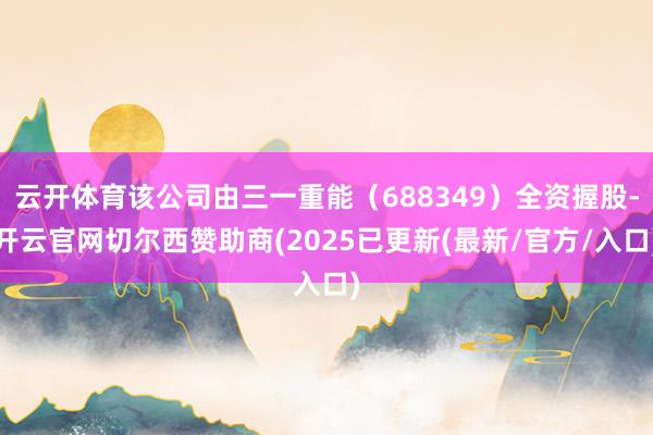 云开体育该公司由三一重能（688349）全资握股-开云官网切尔西赞助商(2025已更新(最新/官方/入口)