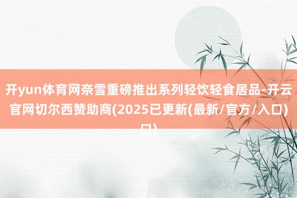 开yun体育网奈雪重磅推出系列轻饮轻食居品-开云官网切尔西赞助商(2025已更新(最新/官方/入口)