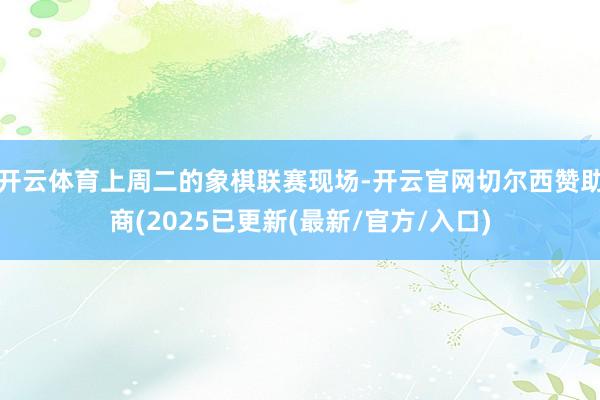 开云体育上周二的象棋联赛现场-开云官网切尔西赞助商(2025已更新(最新/官方/入口)